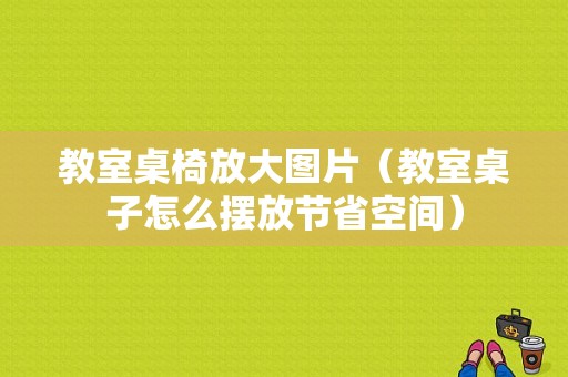 教室桌椅放大图片（教室桌子怎么摆放节省空间）-图1